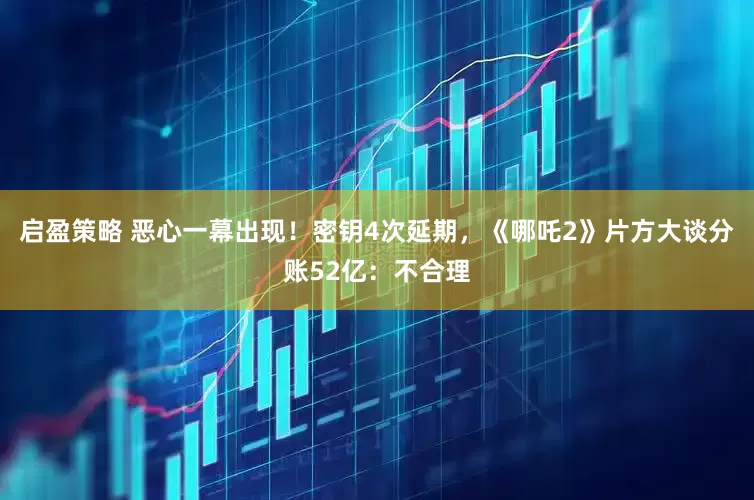 启盈策略 恶心一幕出现！密钥4次延期，《哪吒2》片方大谈分账52亿：不合理