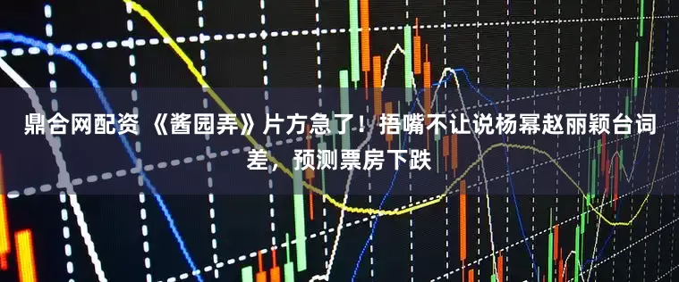 鼎合网配资 《酱园弄》片方急了！捂嘴不让说杨幂赵丽颖台词差，预测票房下跌