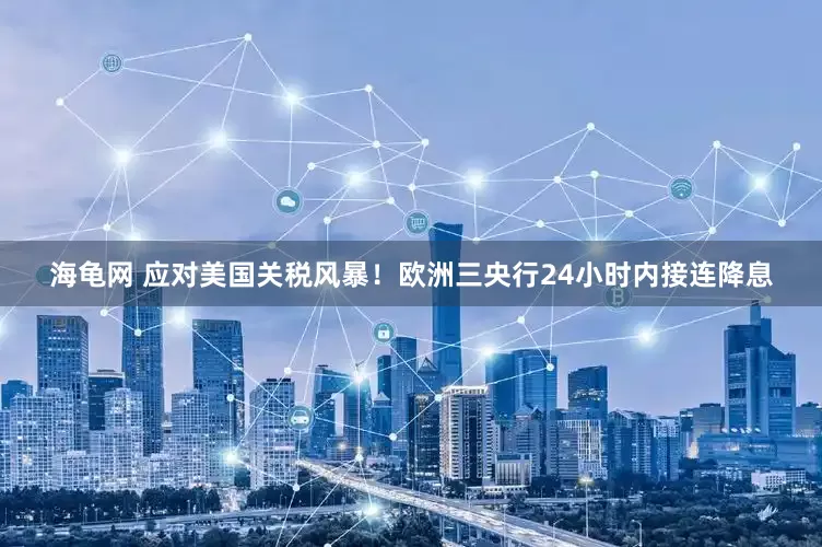 海龟网 应对美国关税风暴！欧洲三央行24小时内接连降息