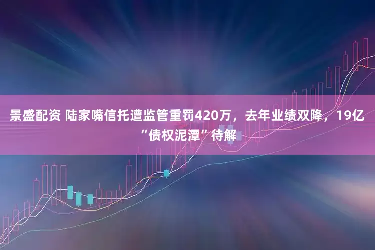 景盛配资 陆家嘴信托遭监管重罚420万，去年业绩双降，19亿“债权泥潭”待解