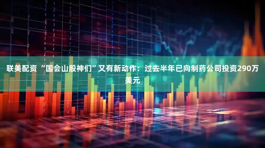 联美配资 “国会山股神们”又有新动作：过去半年已向制药公司投资290万美元