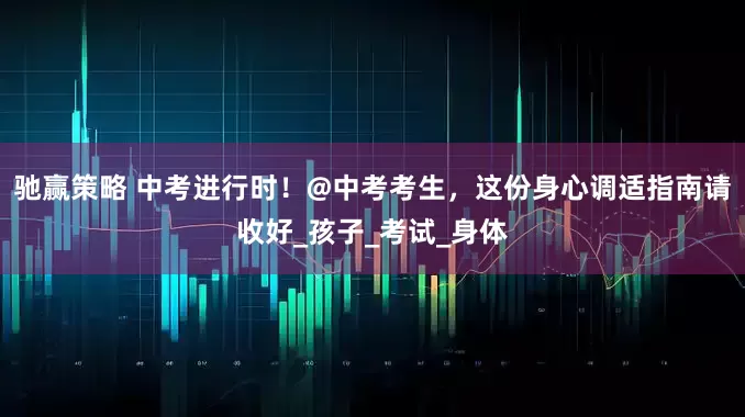 驰赢策略 中考进行时！@中考考生，这份身心调适指南请收好_孩子_考试_身体