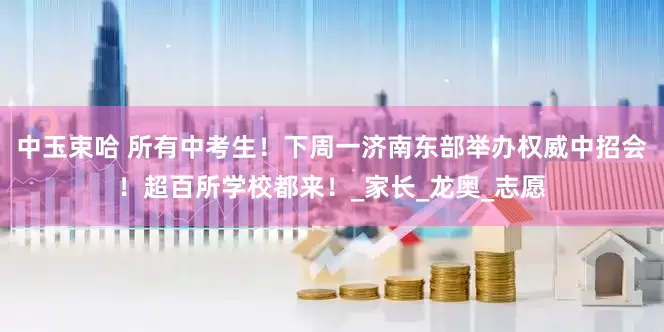 中玉束哈 所有中考生！下周一济南东部举办权威中招会！超百所学校都来！_家长_龙奥_志愿