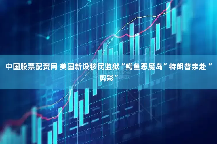 中国股票配资网 美国新设移民监狱“鳄鱼恶魔岛”　特朗普亲赴“剪彩”