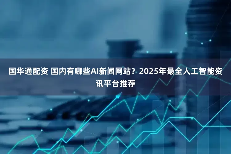 国华通配资 国内有哪些AI新闻网站？2025年最全人工智能资讯平台推荐