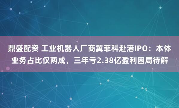 鼎盛配资 工业机器人厂商翼菲科赴港IPO：本体业务占比仅两成，三年亏2.38亿盈利困局待解