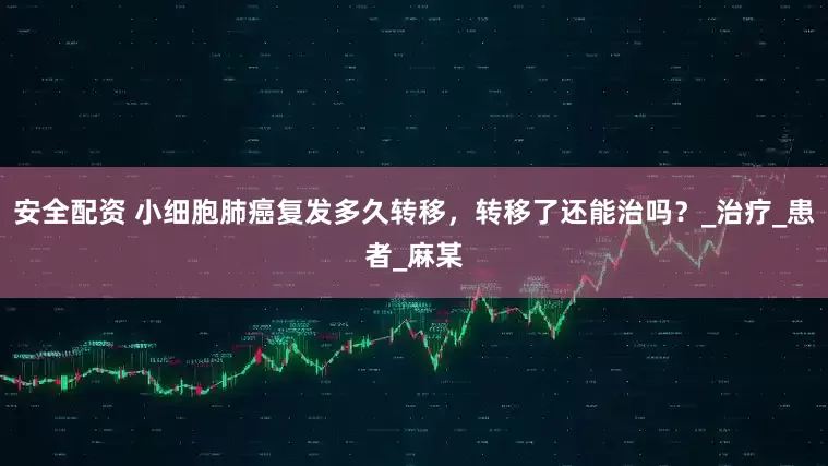 安全配资 小细胞肺癌复发多久转移，转移了还能治吗？_治疗_患者_麻某