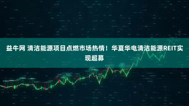 益牛网 清洁能源项目点燃市场热情！华夏华电清洁能源REIT实现超募