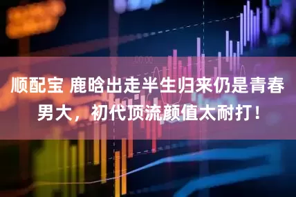 顺配宝 鹿晗出走半生归来仍是青春男大，初代顶流颜值太耐打！
