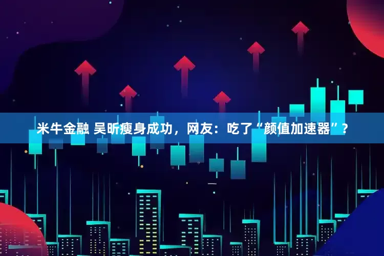 米牛金融 吴昕瘦身成功，网友：吃了“颜值加速器”？