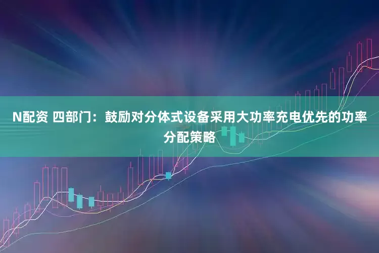 N配资 四部门：鼓励对分体式设备采用大功率充电优先的功率分配策略