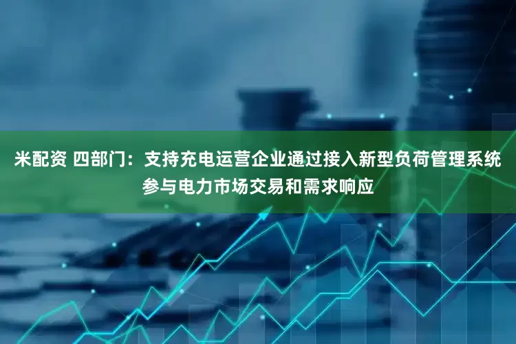 米配资 四部门：支持充电运营企业通过接入新型负荷管理系统参与电力市场交易和需求响应