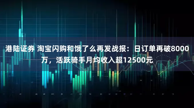 港陆证券 淘宝闪购和饿了么再发战报：日订单再破8000万，活跃骑手月均收入超12500元