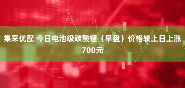 集采优配 今日电池级碳酸锂（早盘）价格较上日上涨700元