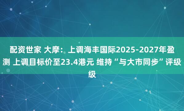 配资世家 大摩：上调海丰国际2025-2027年盈测 上调目标价至23.4港元 维持“与大市同步”评级