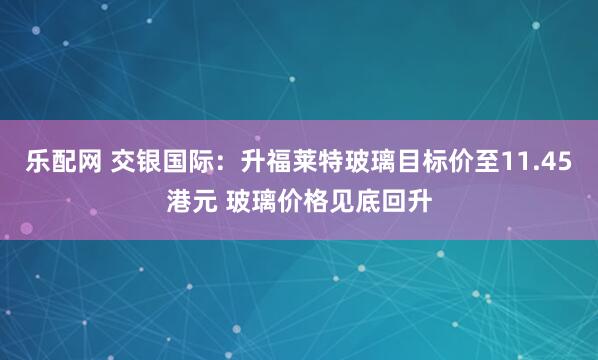 乐配网 交银国际：升福莱特玻璃目标价至11.45港元 玻璃价格见底回升