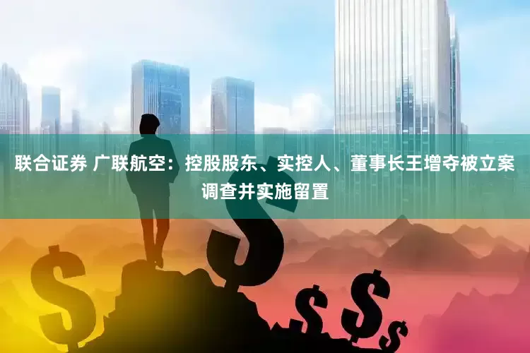 联合证券 广联航空：控股股东、实控人、董事长王增夺被立案调查并实施留置