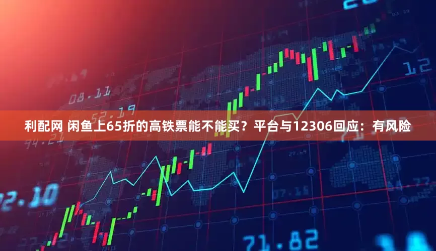 利配网 闲鱼上65折的高铁票能不能买？平台与12306回应：有风险