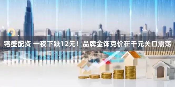 镕盛配资 一夜下跌12元！品牌金饰克价在千元关口震荡