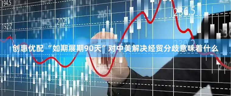创惠优配 “如期展期90天”对中美解决经贸分歧意味着什么