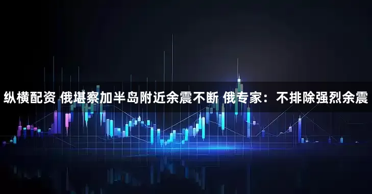 纵横配资 俄堪察加半岛附近余震不断 俄专家：不排除强烈余震