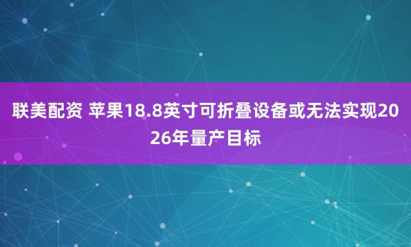 联美配资 苹果18.8英寸可折叠设备或无法实现2026年量产目标