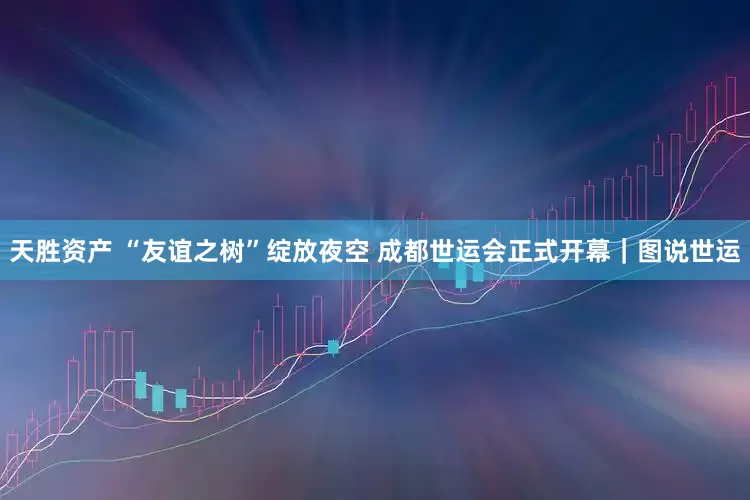 天胜资产 “友谊之树”绽放夜空 成都世运会正式开幕｜图说世运