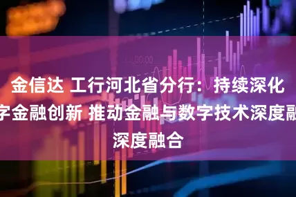 金信达 工行河北省分行：持续深化数字金融创新 推动金融与数字技术深度融合