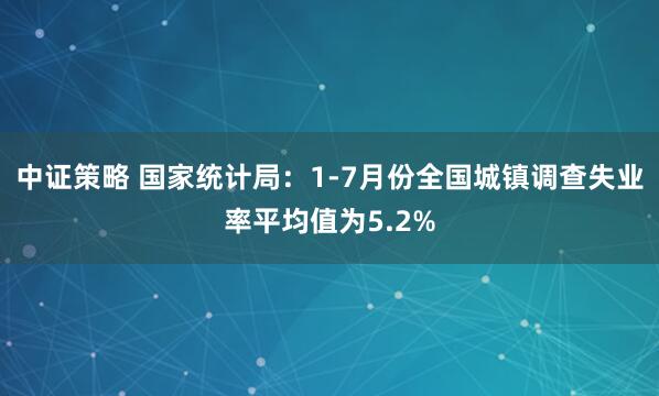 中证策略 国家统计局：1-7月份全国城镇调查失业率平均值为5.2%
