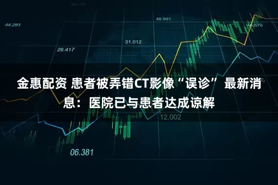 金惠配资 患者被弄错CT影像“误诊” 最新消息：医院已与患者达成谅解