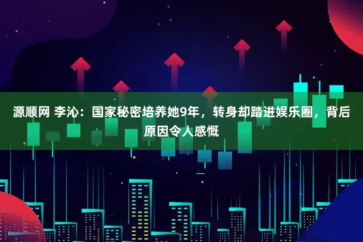 源顺网 李沁：国家秘密培养她9年，转身却踏进娱乐圈，背后原因令人感慨