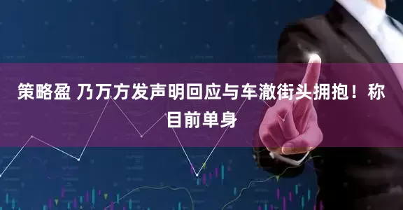 策略盈 乃万方发声明回应与车澈街头拥抱！称目前单身