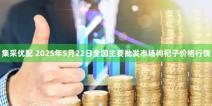 集采优配 2025年5月22日全国主要批发市场枸杞子价格行情