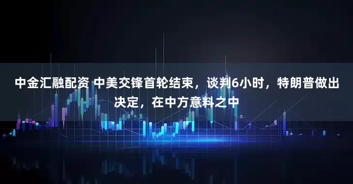 中金汇融配资 中美交锋首轮结束，谈判6小时，特朗普做出决定，在中方意料之中