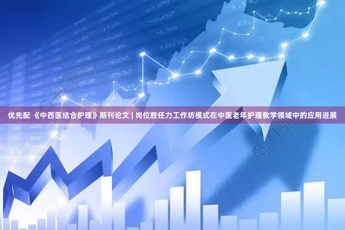 优先配 《中西医结合护理》期刊论文 | 岗位胜任力工作坊模式在中医老年护理教学领域中的应用进展