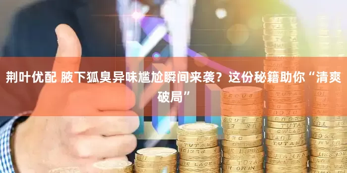 荆叶优配 腋下狐臭异味尴尬瞬间来袭？这份秘籍助你“清爽破局”