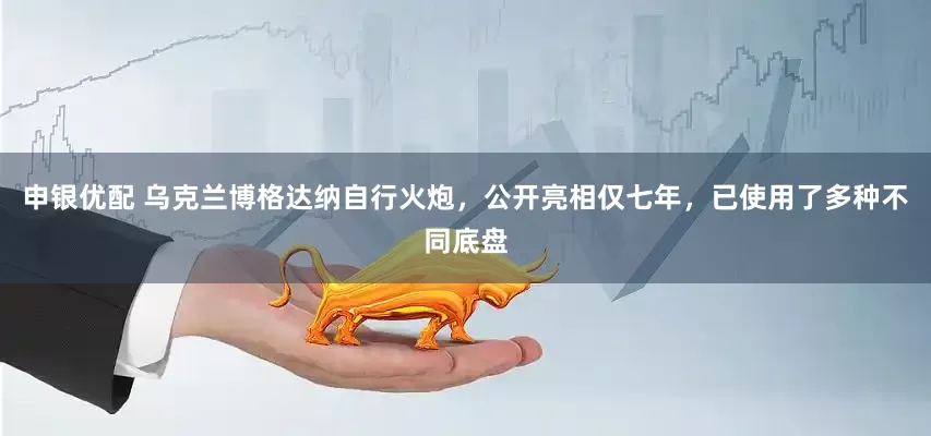 申银优配 乌克兰博格达纳自行火炮，公开亮相仅七年，已使用了多种不同底盘