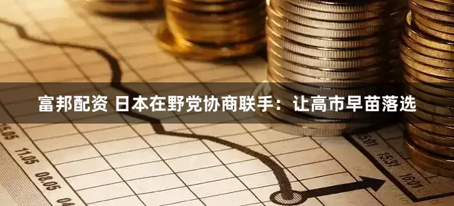 富邦配资 日本在野党协商联手：让高市早苗落选
