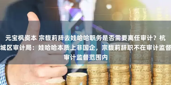 元宝枫资本 宗馥莉辞去娃哈哈职务是否需要离任审计？杭州市上城区审计局：娃哈哈本质上非国企，宗馥莉辞职不在审计监督范围内