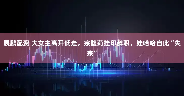展鵬配资 大女主高开低走，宗馥莉挂印辞职，娃哈哈自此“失宗”