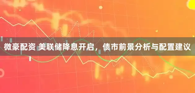 微豪配资 美联储降息开启，债市前景分析与配置建议
