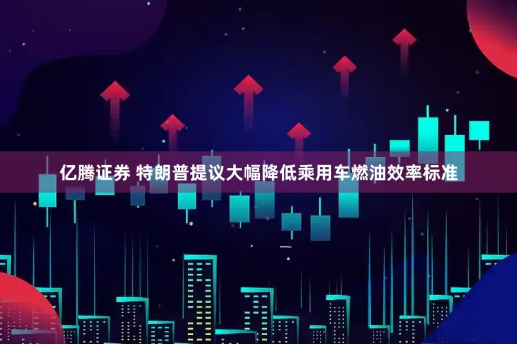 亿腾证券 特朗普提议大幅降低乘用车燃油效率标准