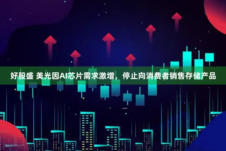 好股盛 美光因AI芯片需求激增，停止向消费者销售存储产品