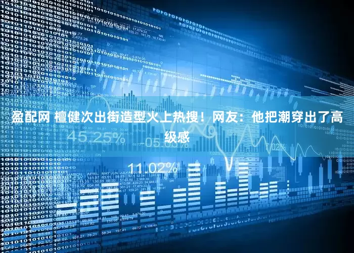 盈配网 檀健次出街造型火上热搜！网友：他把潮穿出了高级感