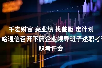 千宏财富 亮业绩 找差距 定计划｜广哈通信召开下属企业领导班子述职考评会