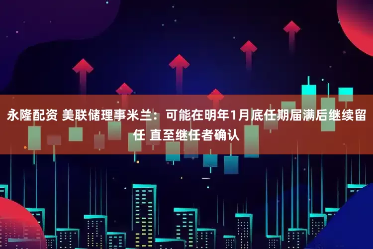 永隆配资 美联储理事米兰：可能在明年1月底任期届满后继续留任 直至继任者确认