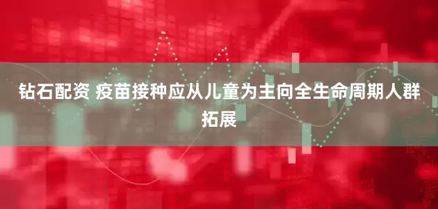 钻石配资 疫苗接种应从儿童为主向全生命周期人群拓展