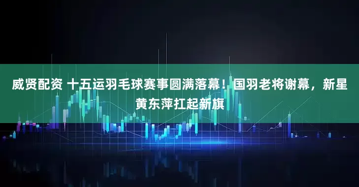 威贤配资 十五运羽毛球赛事圆满落幕！国羽老将谢幕，新星黄东萍扛起新旗