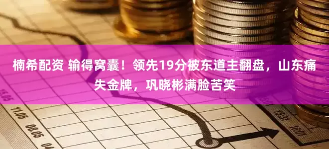 楠希配资 输得窝囊！领先19分被东道主翻盘，山东痛失金牌，巩晓彬满脸苦笑
