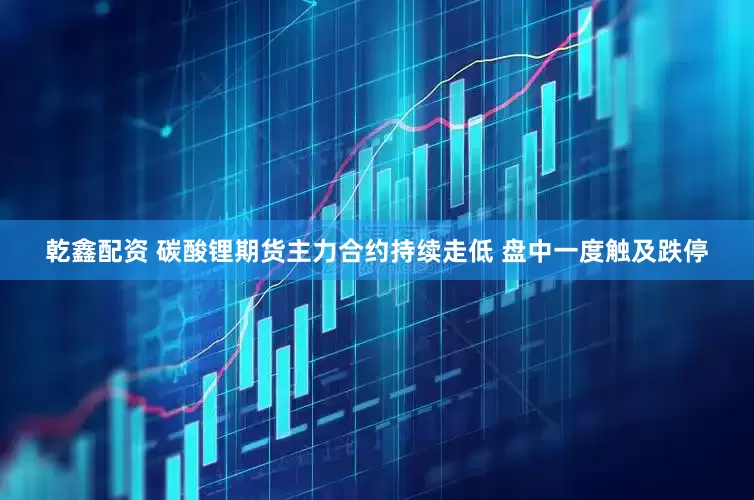 乾鑫配资 碳酸锂期货主力合约持续走低 盘中一度触及跌停